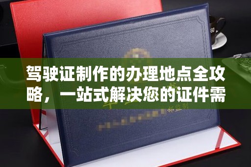 安乡驾驶证制作的办理地点全攻略，一站式解决您的证件需求