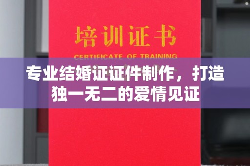安乡专业结婚证证件制作，打造独一无二的爱情见证