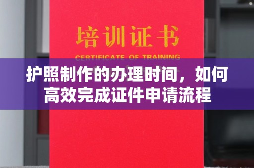 安乡护照制作的办理时间，如何高效完成证件申请流程