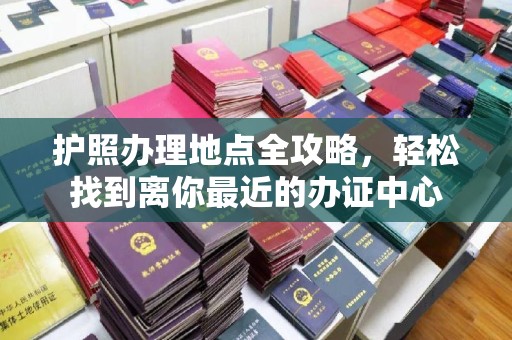 安乡护照办理地点全攻略，轻松找到离你最近的办证中心